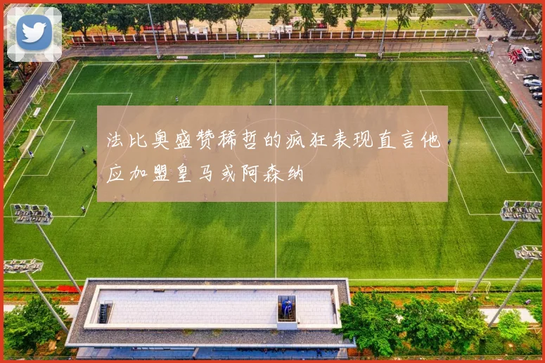 法比奥盛赞稀哲的疯狂表现直言他应加盟皇马或阿森纳